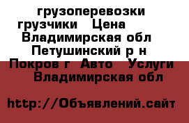 грузоперевозки грузчики › Цена ­ 600 - Владимирская обл., Петушинский р-н, Покров г. Авто » Услуги   . Владимирская обл.